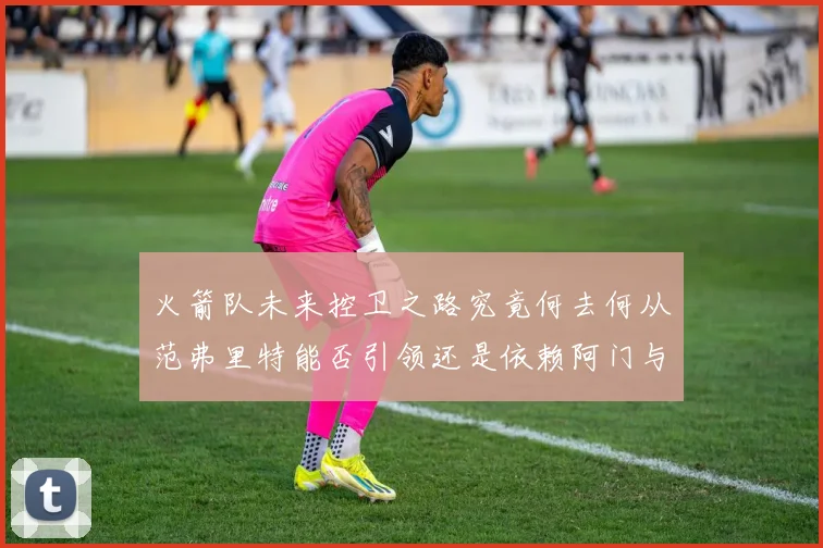 火箭队未来控卫之路究竟何去何从范弗里特能否引领还是依赖阿门与谢泼德