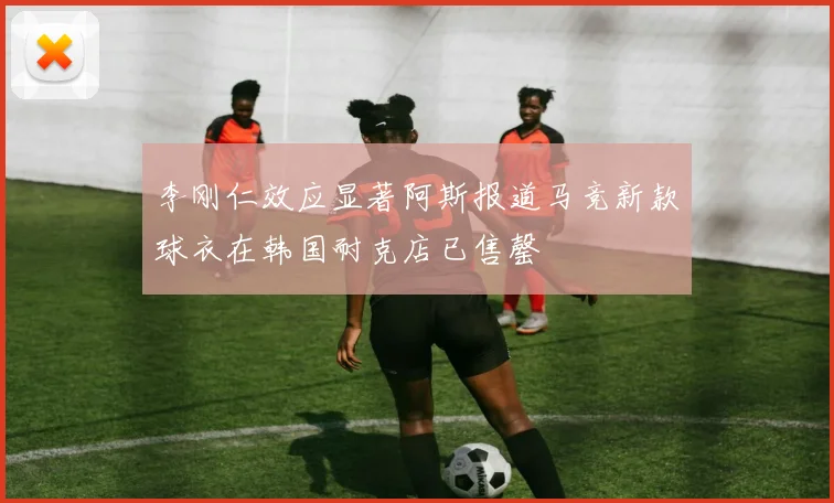 李刚仁效应显著阿斯报道马竞新款球衣在韩国耐克店已售罄